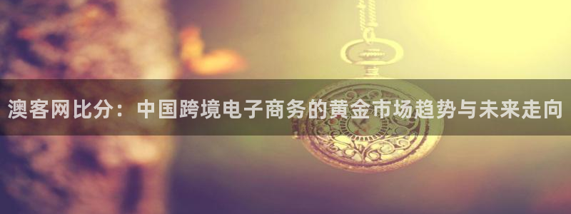 鲸鱼体育nba68.tv：澳客网比分：中国跨境电子商务的黄金市场趋势与未来走向